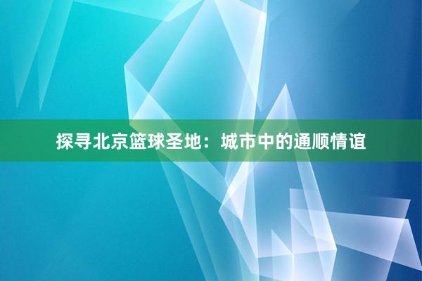 探寻北京篮球圣地：城市中的通顺情谊